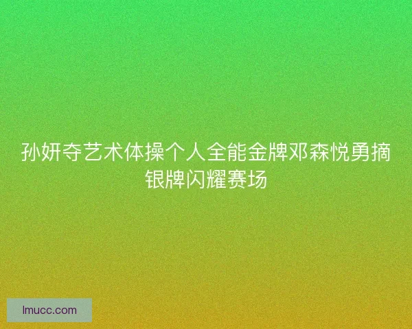 孙妍夺艺术体操个人全能金牌邓森悦勇摘银牌闪耀赛场