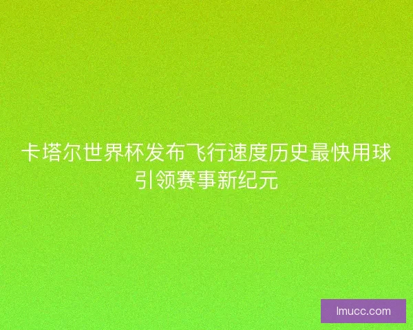 卡塔尔世界杯发布飞行速度历史最快用球引领赛事新纪元