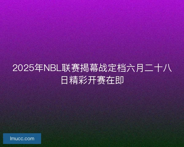 2025年NBL联赛揭幕战定档六月二十八日精彩开赛在即