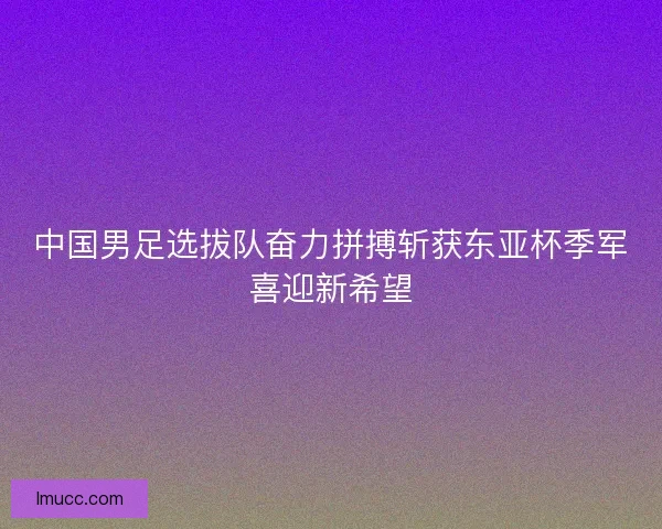 中国男足选拔队奋力拼搏斩获东亚杯季军喜迎新希望 中国男足选拔队奋力拼搏斩获东亚杯季军喜迎新希望