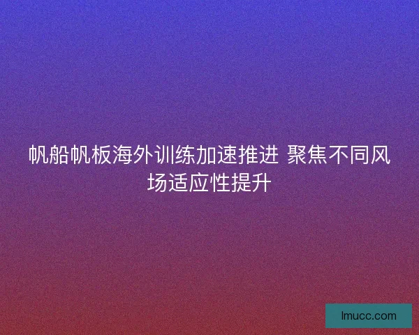 帆船帆板海外训练加速推进 聚焦不同风场适应性提升 帆船帆板海外训练加速推进 聚焦不同风场适应性提升