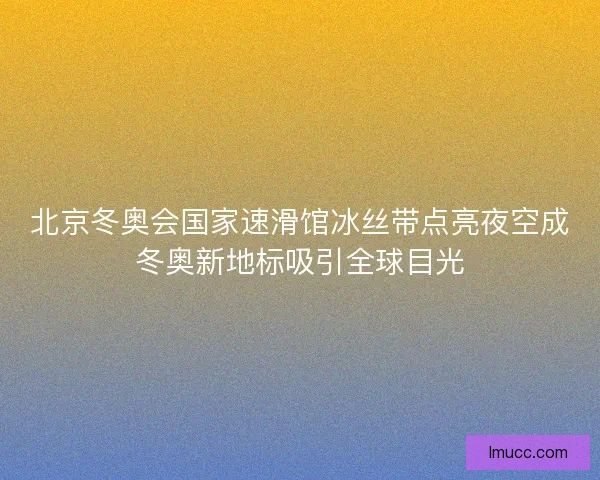 北京冬奥会国家速滑馆冰丝带点亮夜空成冬奥新地标吸引全球目光