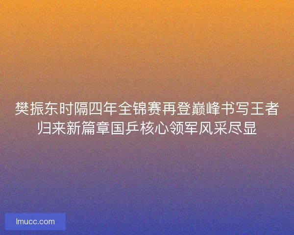 樊振东时隔四年全锦赛再登巅峰书写王者归来新篇章国乒核心领军风采尽显 樊振东时隔四年全锦赛再登巅峰书写王者归来新篇章国乒核心领军风采尽显