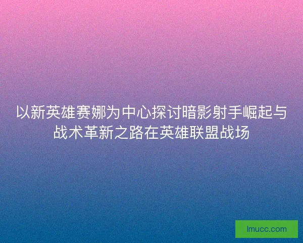 以新英雄赛娜为中心探讨暗影射手崛起与战术革新之路在英雄联盟战场
