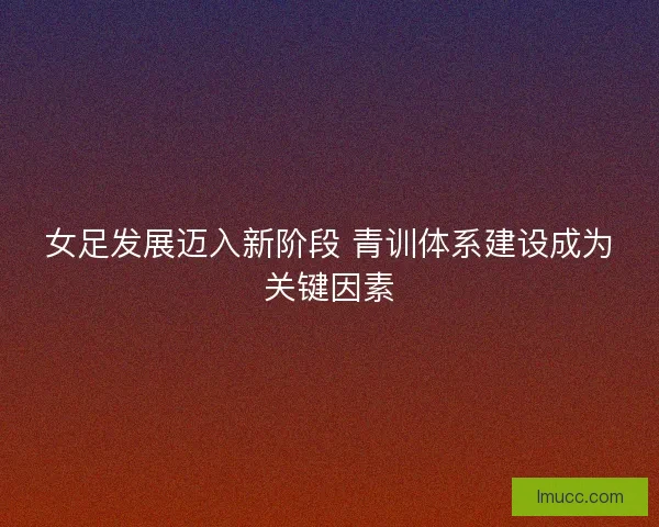 女足发展迈入新阶段 青训体系建设成为关键因素