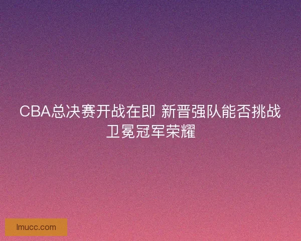 CBA总决赛开战在即 新晋强队能否挑战卫冕冠军荣耀 CBA总决赛开战在即 新晋强队能否挑战卫冕冠军荣耀