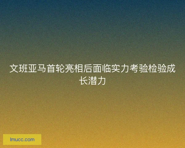 文班亚马首轮亮相后面临实力考验检验成长潜力