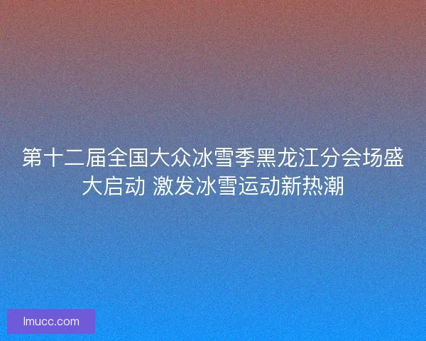 第十二届全国大众冰雪季黑龙江分会场盛大启动 激发冰雪运动新热潮 第十二届全国大众冰雪季黑龙江分会场盛大启动 激发冰雪运动新热潮