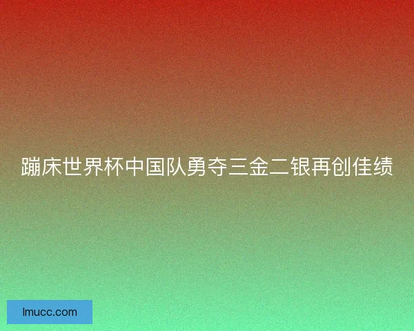 蹦床世界杯中国队勇夺三金二银再创佳绩 蹦床世界杯中国队勇夺三金二银再创佳绩