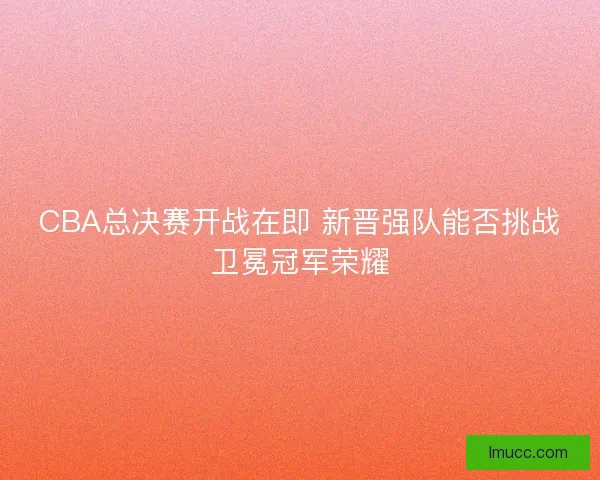 CBA总决赛开战在即 新晋强队能否挑战卫冕冠军荣耀 CBA总决赛开战在即 新晋强队能否挑战卫冕冠军荣耀