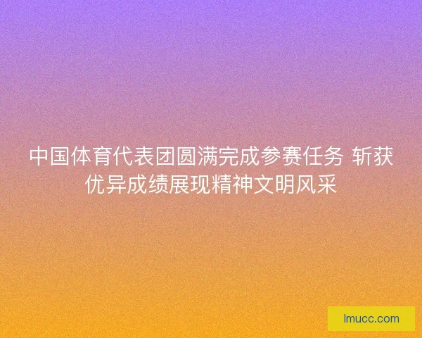 中国体育代表团圆满完成参赛任务 斩获优异成绩展现精神文明风采