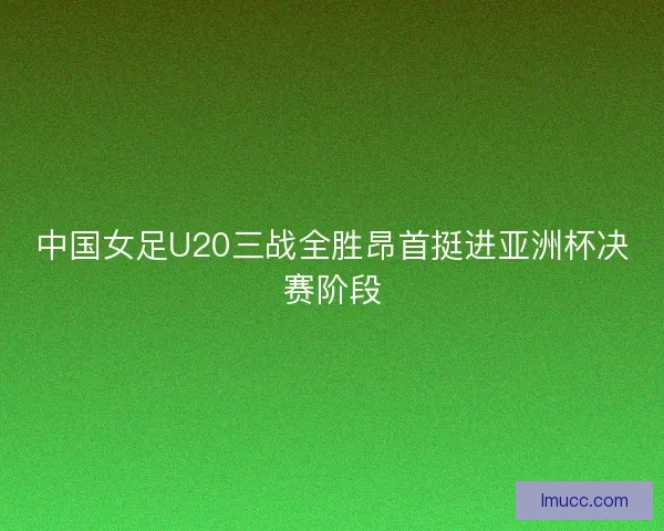中国女足U20三战全胜昂首挺进亚洲杯决赛阶段