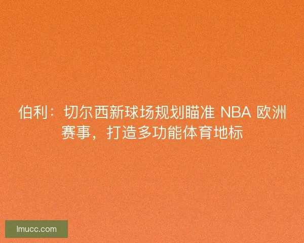 伯利：切尔西新球场规划瞄准 NBA 欧洲赛事，打造多功能体育地标