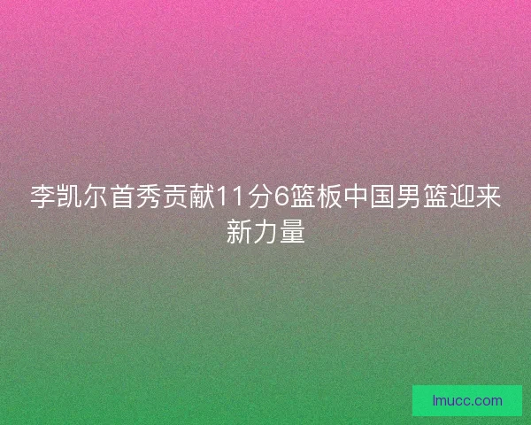 李凯尔首秀贡献11分6篮板中国男篮迎来新力量