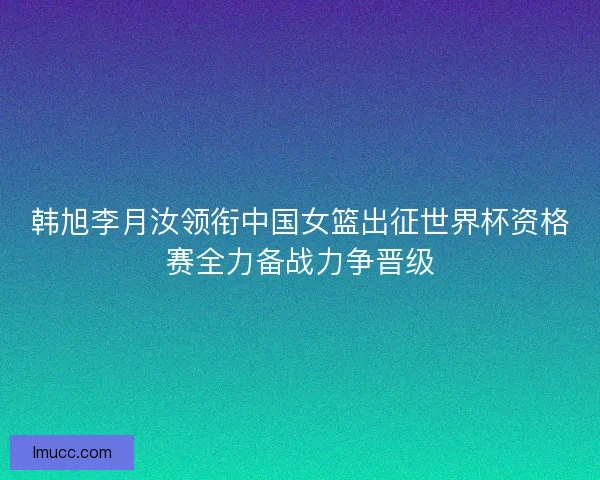 韩旭李月汝领衔中国女篮出征世界杯资格赛全力备战力争晋级 韩旭李月汝领衔中国女篮出征世界杯资格赛全力备战力争晋级