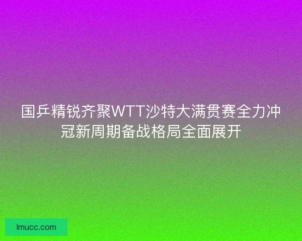 国乒精锐齐聚WTT沙特大满贯赛全力冲冠新周期备战格局全面展开 国乒精锐齐聚WTT沙特大满贯赛全力冲冠新周期备战格局全面展开
