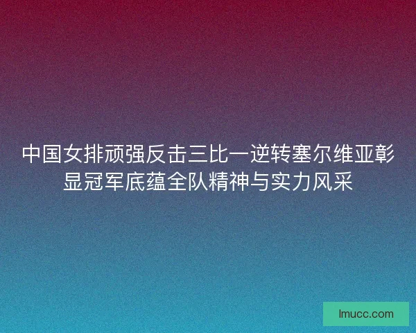 中国女排顽强反击三比一逆转塞尔维亚彰显冠军底蕴全队精神与实力风采