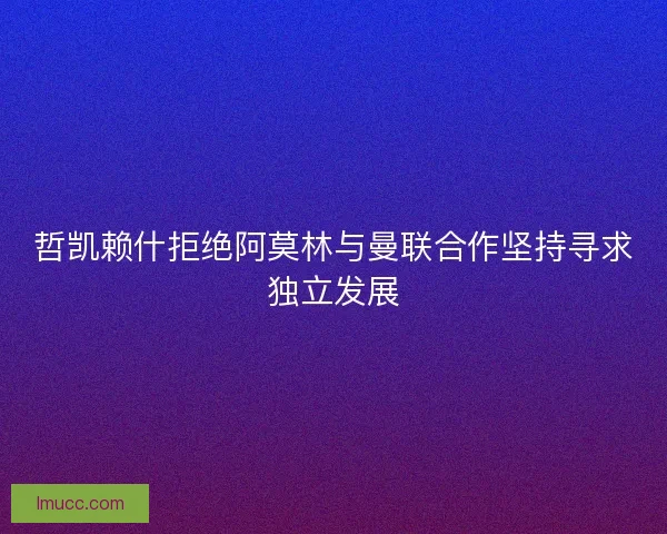 哲凯赖什拒绝阿莫林与曼联合作坚持寻求独立发展 哲凯赖什拒绝阿莫林与曼联合作坚持寻求独立发展